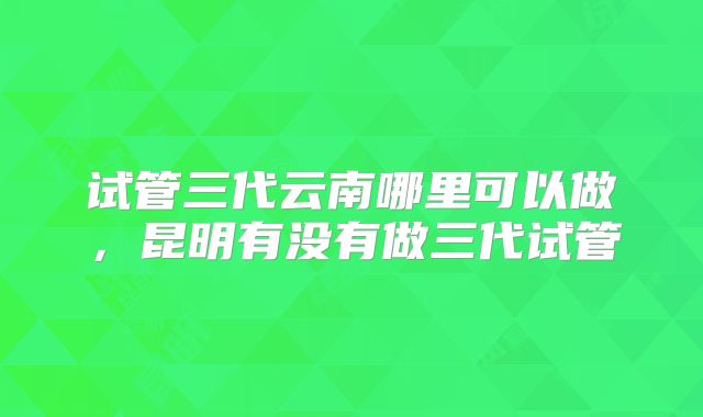 试管三代云南哪里可以做，昆明有没有做三代试管