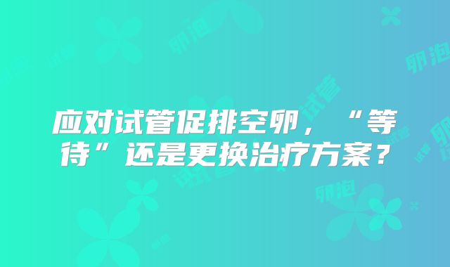应对试管促排空卵,“等待”还是更换治疗方案?