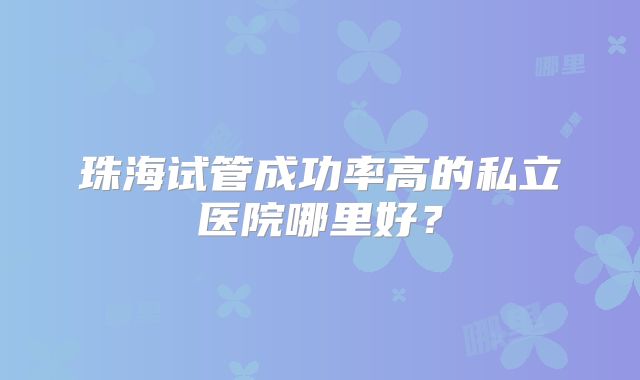 珠海试管成功率高的私立医院哪里好？