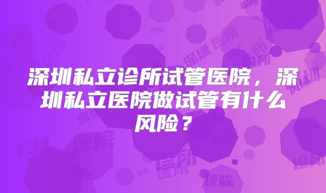 深圳私立诊所试管医院,深圳私立医院做试管有什么风险?