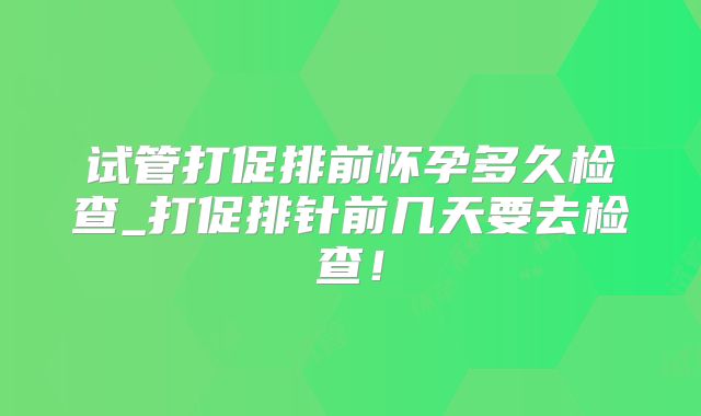 试管打促排前怀孕多久检查_打促排针前几天要去检查！