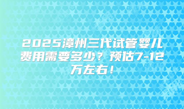 2025漳州三代试管婴儿费用需要多少?预估7-12万左右!