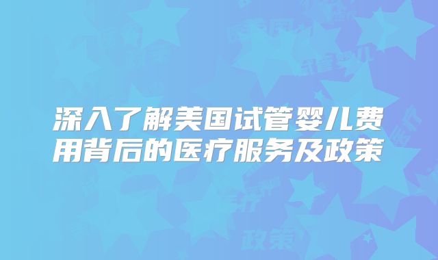 深入了解美国试管婴儿费用背后的医疗服务及政策