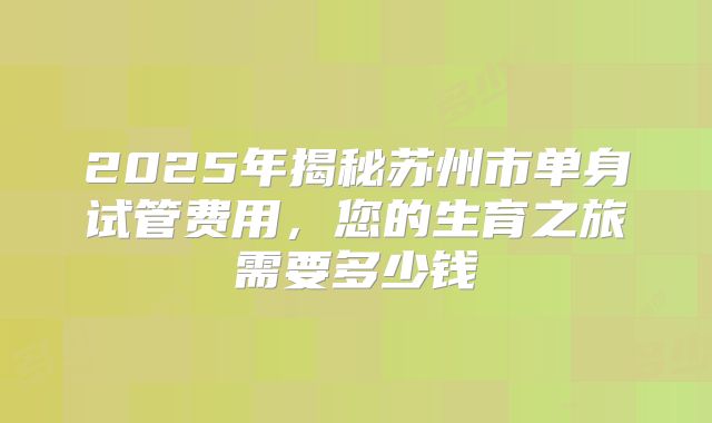 2025年揭秘苏州市单身试管费用,您的生育之旅需要多少钱