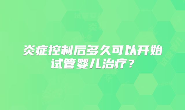 炎症控制后多久可以开始试管婴儿治疗？