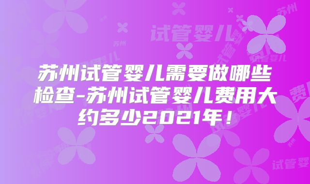 苏州试管婴儿需要做哪些检查-苏州试管婴儿费用大约多少2021年！