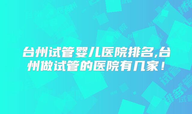 台州试管婴儿医院排名,台州做试管的医院有几家！