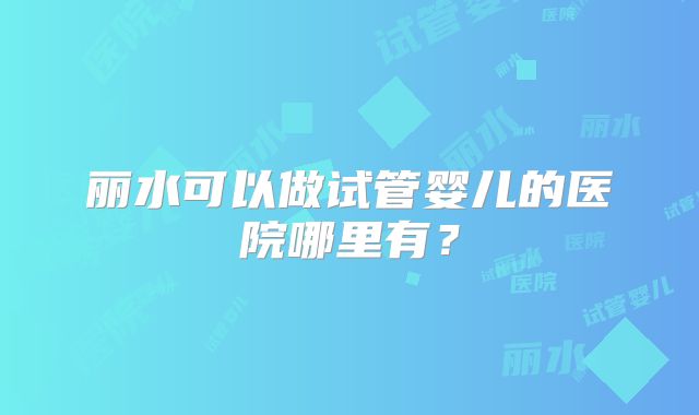 丽水可以做试管婴儿的医院哪里有？