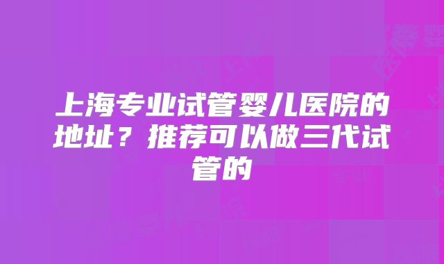 上海专业试管婴儿医院的地址？推荐可以做三代试管的