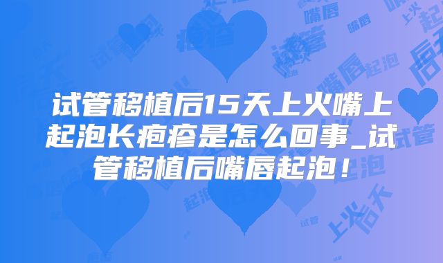 试管移植后15天上火嘴上起泡长疱疹是怎么回事_试管移植后嘴唇起泡！