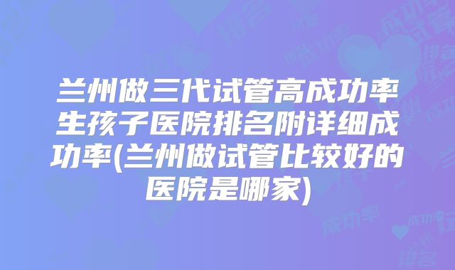 兰州做三代试管高成功率生孩子医院排名附详细成功率(兰州做试管比较好的医院是哪家)