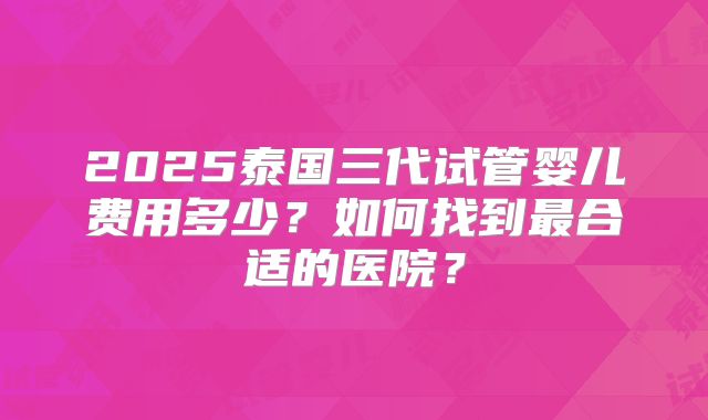 2025泰国三代试管婴儿费用多少？如何找到最合适的医院？