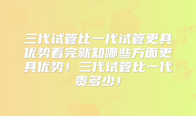 三代试管比一代试管更具优势看完就知哪些方面更具优势！三代试管比一代贵多少！