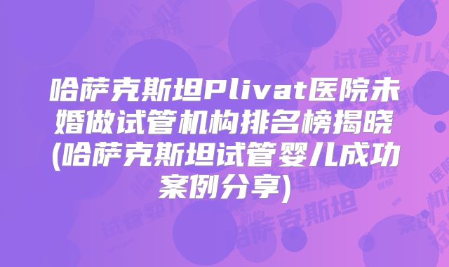 哈萨克斯坦Plivat医院未婚做试管机构排名榜揭晓(哈萨克斯坦试管婴儿成功案例分享)