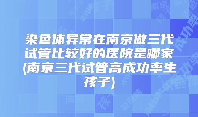 染色体异常在南京做三代试管比较好的医院是哪家(南京三代试管高成功率生孩子)
