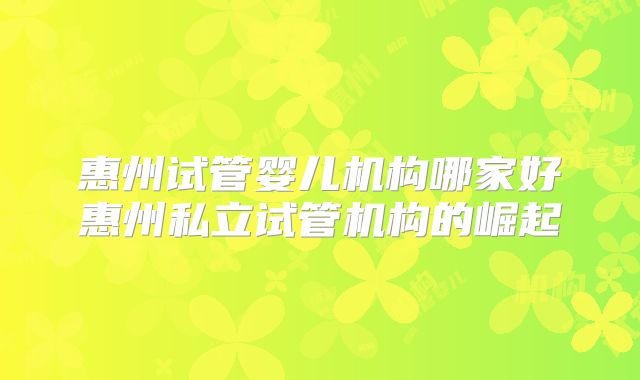 惠州试管婴儿机构哪家好惠州私立试管机构的崛起