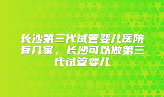 长沙第三代试管婴儿医院有几家，长沙可以做第三代试管婴儿