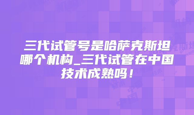 三代试管号是哈萨克斯坦哪个机构_三代试管在中国技术成熟吗！