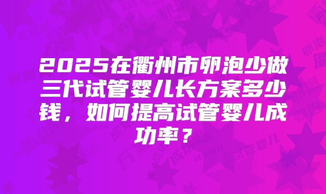 2025在衢州市卵泡少做三代试管婴儿长方案多少钱，如何提高试管婴儿成功率？