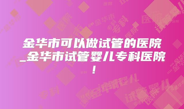 金华市可以做试管的医院_金华市试管婴儿专科医院！