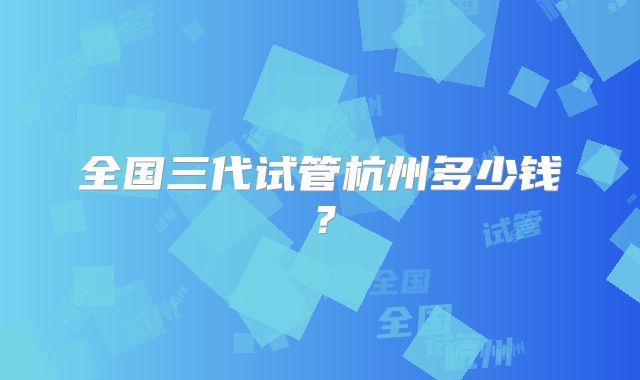 全国三代试管杭州多少钱？
