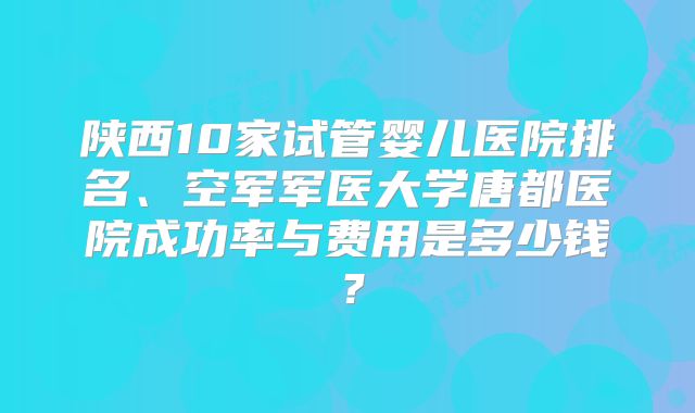 陕西10家试管婴儿医院排名、空军军医大学唐都医院成功率与费用是多少钱?