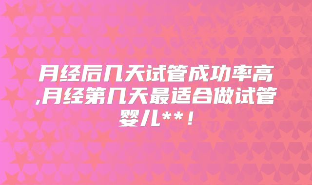 月经后几天试管成功率高,月经第几天最适合做试管婴儿**！