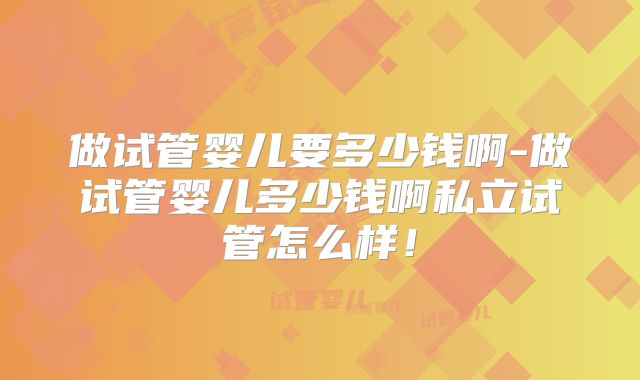 做试管婴儿要多少钱啊-做试管婴儿多少钱啊私立试管怎么样！