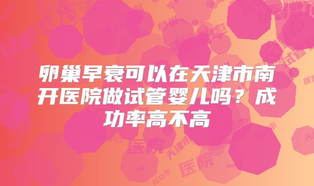 卵巢早衰可以在天津市南开医院做试管婴儿吗?成功率高不高