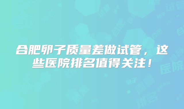 合肥卵子质量差做试管，这些医院排名值得关注！