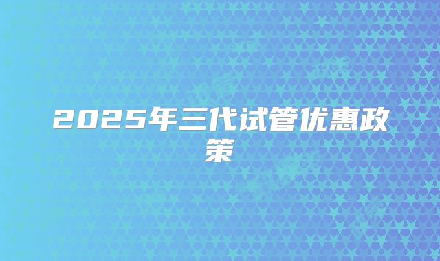 2025年三代试管优惠政策