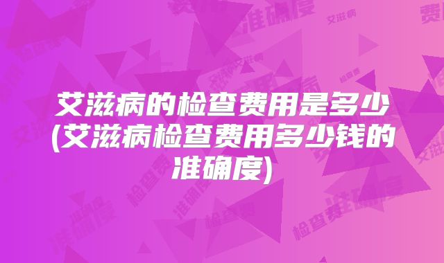 艾滋病的检查费用是多少(艾滋病检查费用多少钱的准确度)