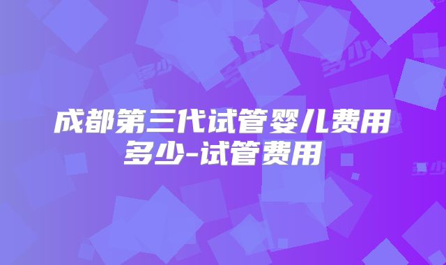 成都第三代试管婴儿费用多少-试管费用