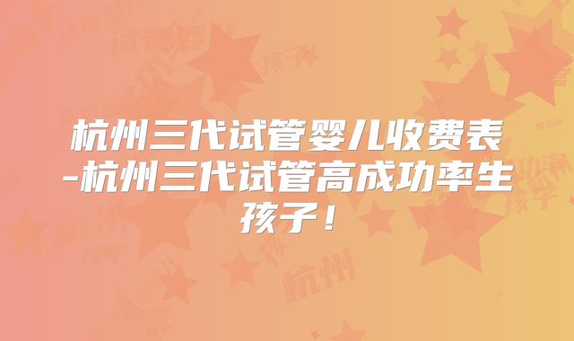杭州三代试管婴儿收费表-杭州三代试管高成功率生孩子！
