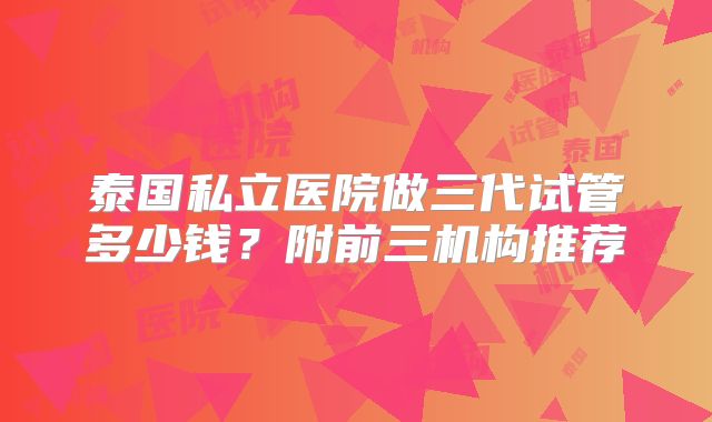 泰国私立医院做三代试管多少钱？附前三机构推荐