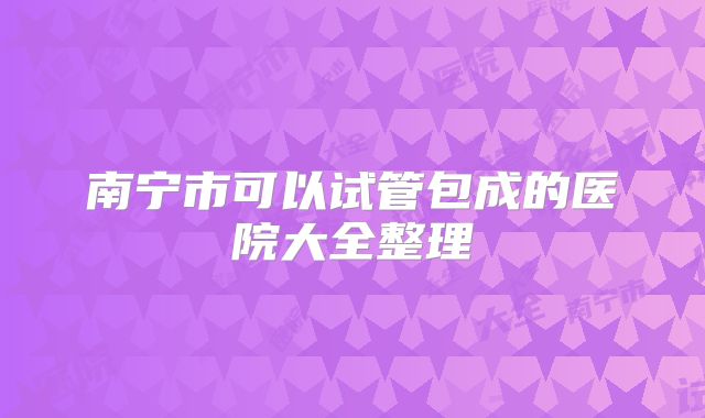 南宁市可以试管包成的医院大全整理