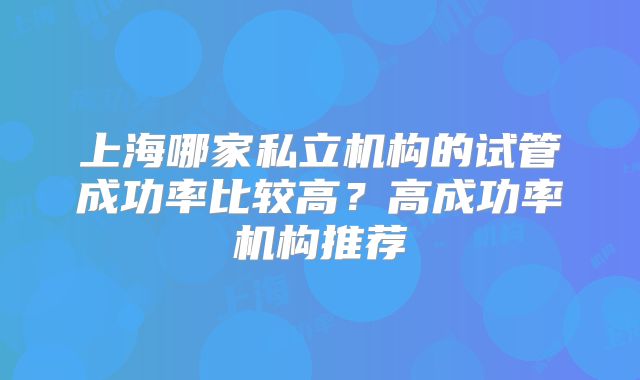 上海哪家私立机构的试管成功率比较高？高成功率机构推荐