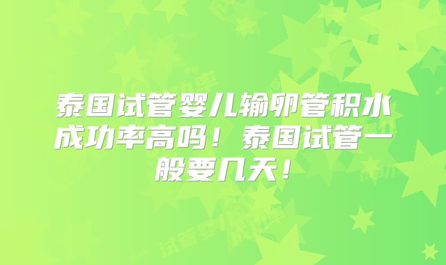 泰国试管婴儿输卵管积水成功率高吗!泰国试管一般要几天!
