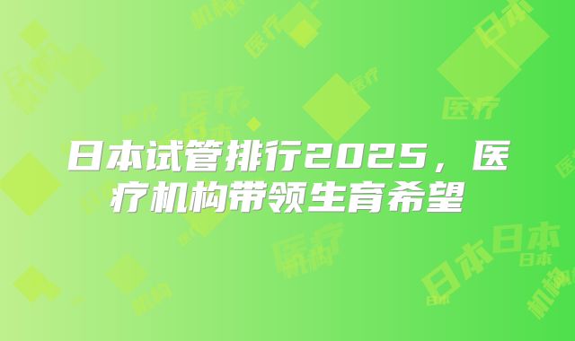 日本试管排行2025，医疗机构带领生育希望