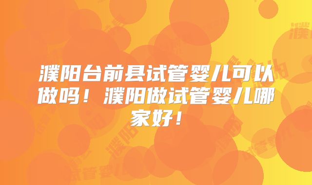濮阳台前县试管婴儿可以做吗！濮阳做试管婴儿哪家好！