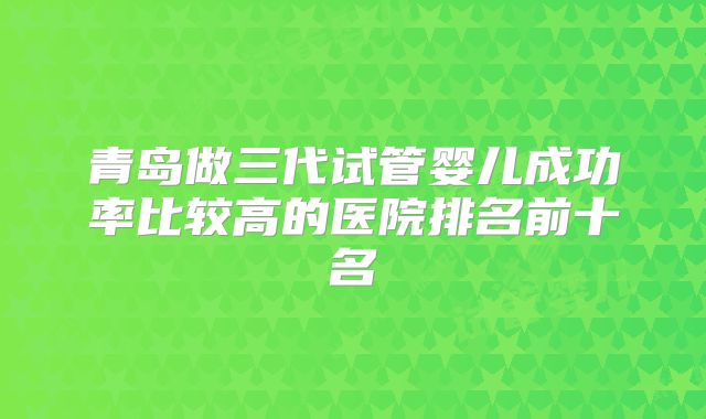青岛做三代试管婴儿成功率比较高的医院排名前十名