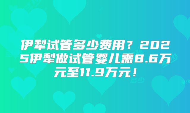 伊犁试管多少费用？2025伊犁做试管婴儿需8.6万元至11.9万元！