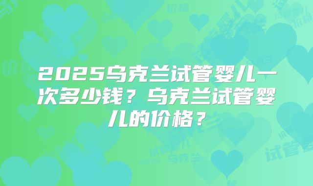 2025乌克兰试管婴儿一次多少钱？乌克兰试管婴儿的价格？