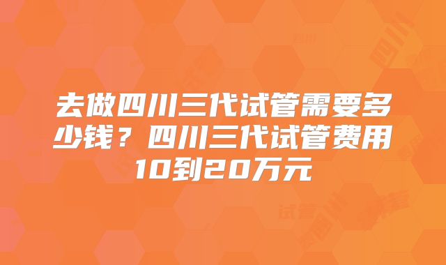 去做四川三代试管需要多少钱？四川三代试管费用10到20万元