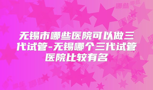 无锡市哪些医院可以做三代试管-无锡哪个三代试管医院比较有名
