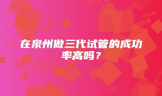 在泉州做三代试管的成功率高吗？
