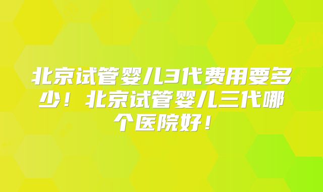 北京试管婴儿3代费用要多少！北京试管婴儿三代哪个医院好！