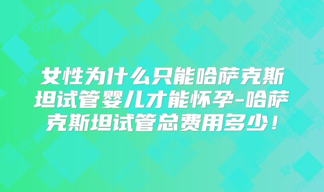 女性为什么只能哈萨克斯坦试管婴儿才能怀孕-哈萨克斯坦试管总费用多少!