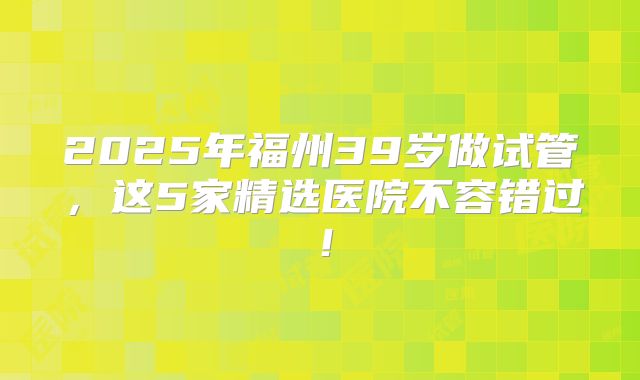 2025年福州39岁做试管,这5家精选医院不容错过!