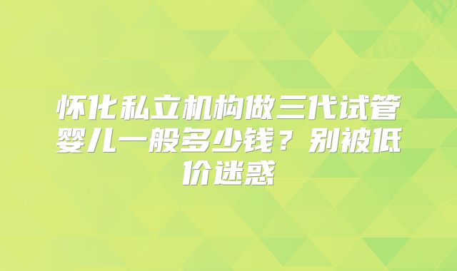 怀化私立机构做三代试管婴儿一般多少钱？别被低价迷惑